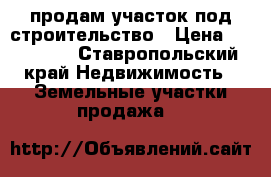 продам участок под строительство › Цена ­ 250 000 - Ставропольский край Недвижимость » Земельные участки продажа   